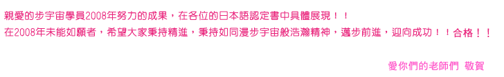 親愛的步宇宙日語補習班學員，各位在日語檢定的認定書中的具體表現，表揚如下:
在過去一年未能如願達成日語檢定者，請秉持如同漫步宇宙般的浩瀚精神，邁步向前，迎向成功!!